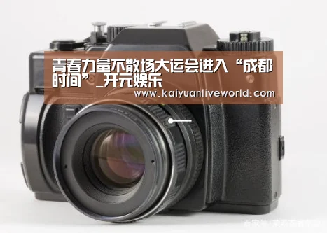 青春力量不散场大运会进入“成都时间”_开元娱乐(图2) 开元体育
